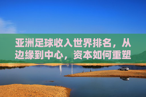 亚洲足球收入世界排名,从边缘到中心,资本如何重塑亚洲足坛格局