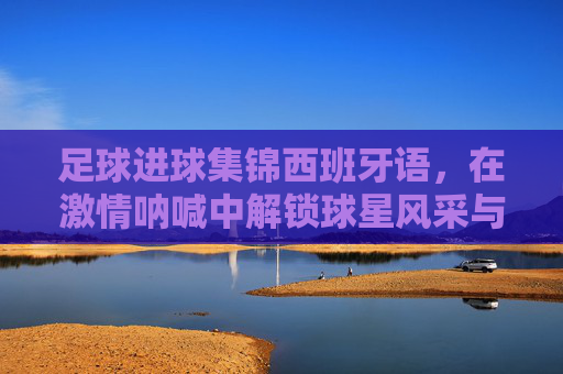 足球进球集锦西班牙语,在激情呐喊中解锁球星风采与地道表达