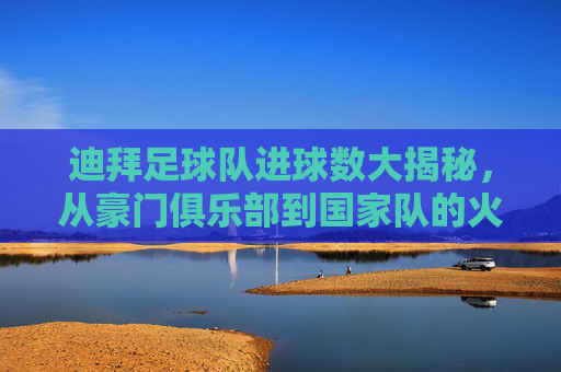 迪拜足球队进球数大揭秘,从豪门俱乐部到国家队的火力全开