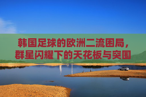 韩国足球的欧洲二流困局,群星闪耀下的天花板与突围