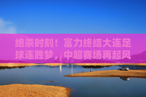绝杀时刻!富力终结大连足球连胜梦,中超赛场再起风云