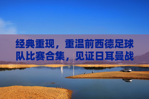 经典重现,重温前西德足球队比赛合集,见证日耳曼战车的辉煌岁月