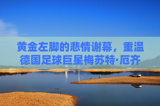 黄金左脚的悲情谢幕,重温德国足球巨星梅苏特·厄齐尔的传奇与争议