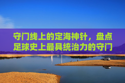 守门线上的定海神针，盘点足球史上最具统治力的守门员排行榜