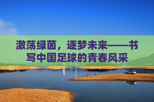 激荡绿茵,逐梦未来——书写中国足球的青春风采