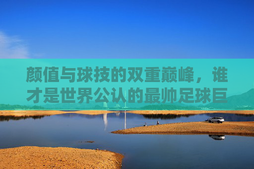 颜值与球技的双重巅峰,谁才是世界公认的最帅足球巨星?