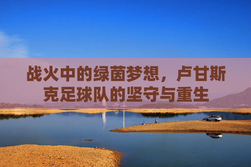 战火中的绿茵梦想,卢甘斯克足球队的坚守与重生