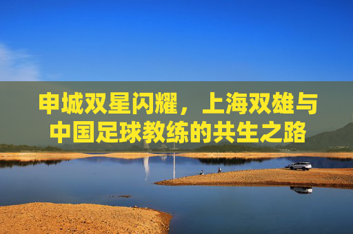 申城双星闪耀,上海双雄与中国足球教练的共生之路