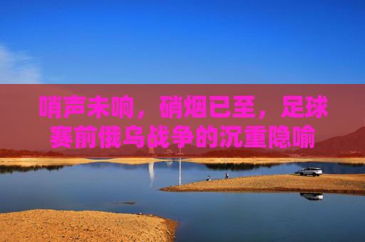 哨声未响,硝烟已至,足球赛前俄乌战争的沉重隐喻