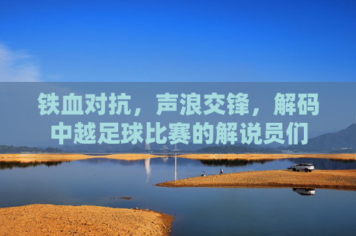 铁血对抗，声浪交锋，解码中越足球比赛的解说员们