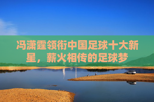 冯潇霆领衔中国足球十大新星，薪火相传的足球梦