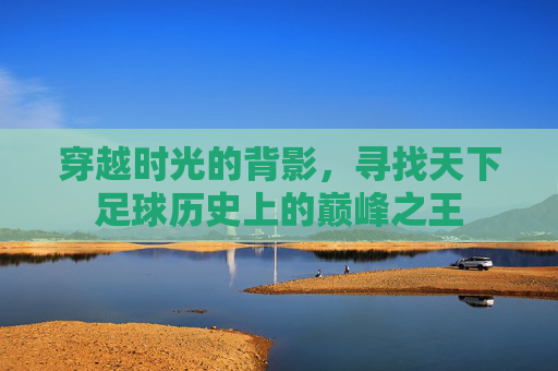 穿越时光的背影,寻找天下足球历史上的巅峰之王