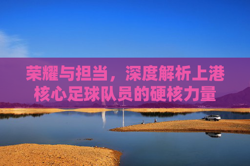 荣耀与担当，深度解析上港核心足球队员的硬核力量