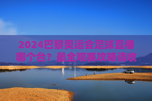 2024巴黎奥运会足球直播哪个台?最全观赛攻略请收好