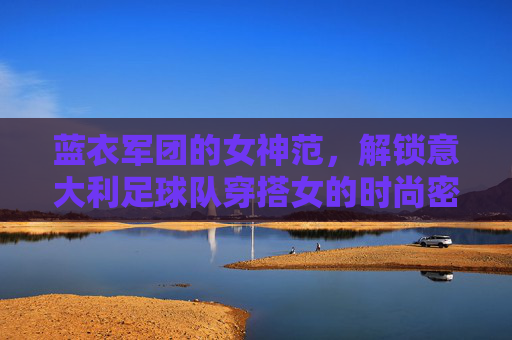 蓝衣军团的女神范,解锁意大利足球队穿搭女的时尚密码