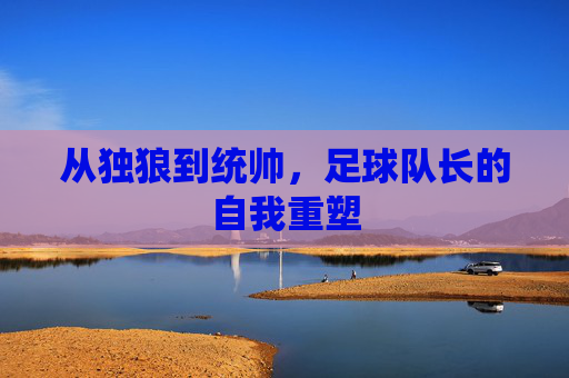 从独狼到统帅，足球队长的自我重塑