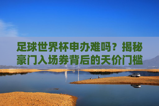 足球世界杯申办难吗?揭秘豪门入场券背后的天价门槛与博弈