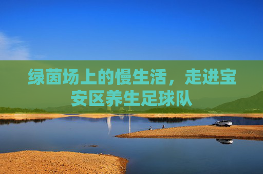 绿茵场上的慢生活,走进宝安区养生足球队