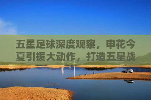 五星足球深度观察,申花今夏引援大动作,打造五星战力冲击冠军