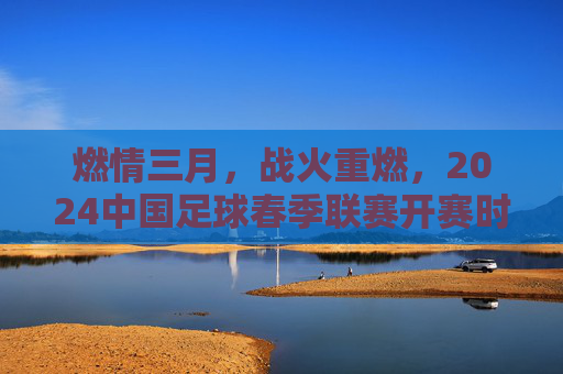 燃情三月,战火重燃,2024中国足球春季联赛开赛时间全解析