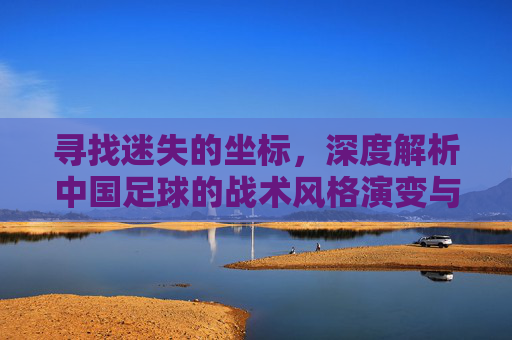 寻找迷失的坐标，深度解析中国足球的战术风格演变与未来