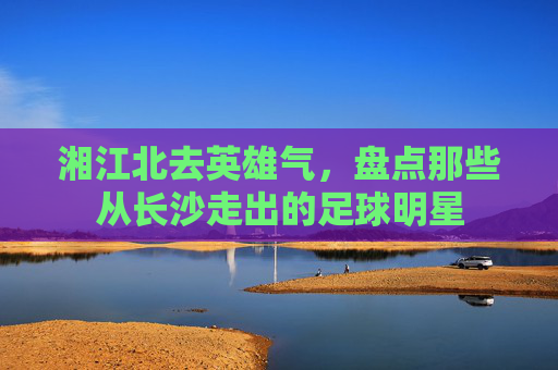 湘江北去英雄气,盘点那些从长沙走出的足球明星