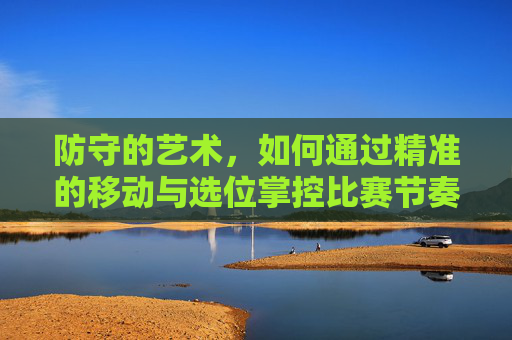 防守的艺术,如何通过精准的移动与选位掌控比赛节奏