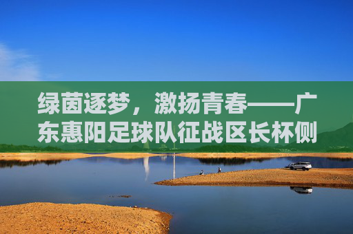 绿茵逐梦,激扬青春——广东惠阳足球队征战区长杯侧记