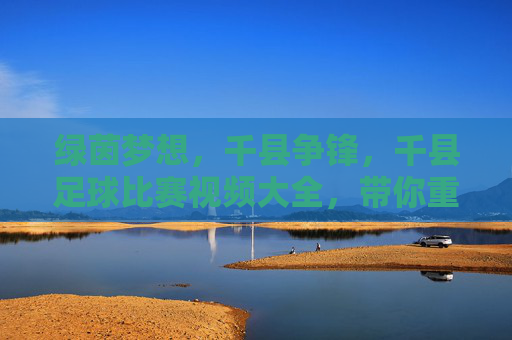 绿茵梦想,千县争锋,千县足球比赛视频大全,带你重温草根足球的巅峰时刻