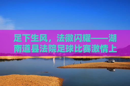 足下生风,法徽闪耀——湖南道县法院足球比赛激情上演