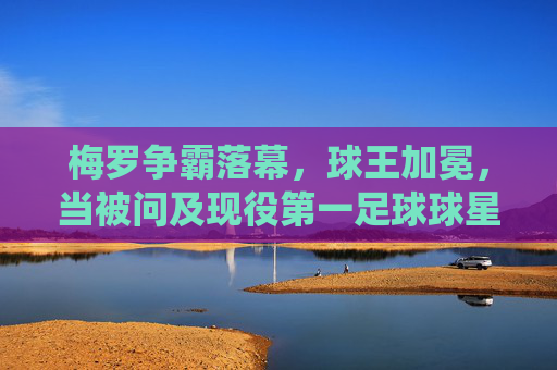 梅罗争霸落幕,球王加冕,当被问及现役第一足球球星是时,答案早已不再悬念