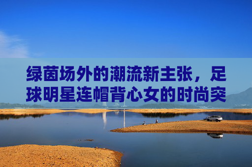 绿茵场外的潮流新主张，足球明星连帽背心女的时尚突围