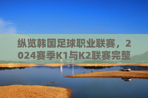 纵览韩国足球职业联赛,2024赛季K1与K2联赛完整参赛名单解析