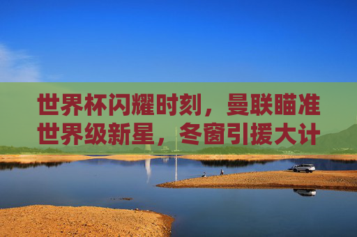 世界杯闪耀时刻,曼联瞄准世界级新星,冬窗引援大计浮出水面