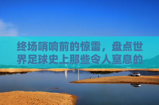 终场哨响前的惊雷，盘点世界足球史上那些令人窒息的绝杀进球纪录