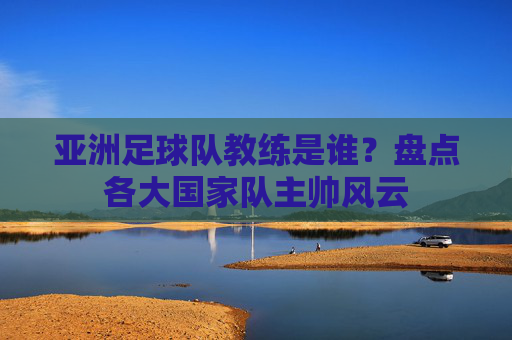 亚洲足球队教练是谁?盘点各大国家队主帅风云