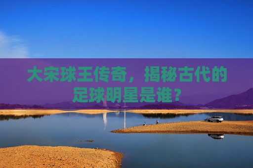 大宋球王传奇,揭秘古代的足球明星是谁?