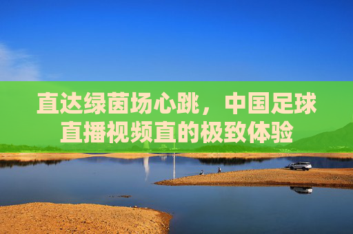 直达绿茵场心跳,中国足球直播视频直的极致体验