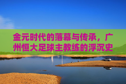 金元时代的落幕与传承,广州恒大足球主教练的浮沉史