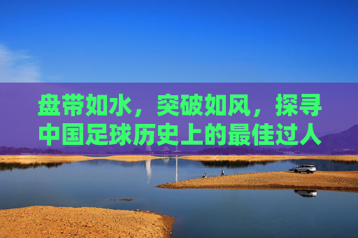 盘带如水,突破如风,探寻中国足球历史上的最佳过人技术与传奇瞬间