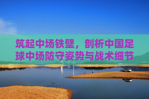 筑起中场铁壁,剖析中国足球中场防守姿势与战术细节