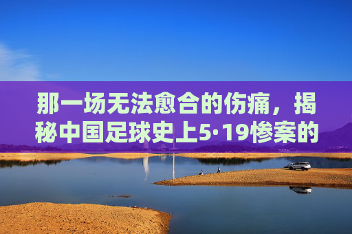 那一场无法愈合的伤痛,揭秘中国足球史上5·19惨案的残酷真相