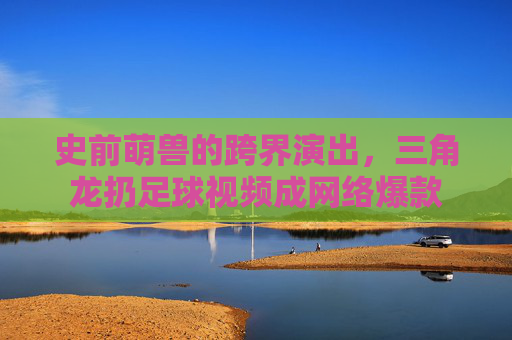 史前萌兽的跨界演出,三角龙扔足球视频成网络爆款