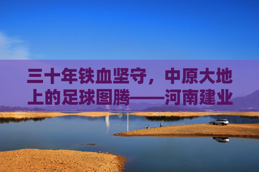 三十年铁血坚守,中原大地上的足球图腾——河南建业足球队成立于,续写绿茵传奇