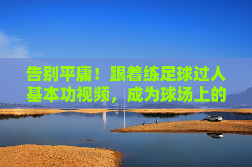告别平庸!跟着练足球过人基本功视频,成为球场上的灵动刺客