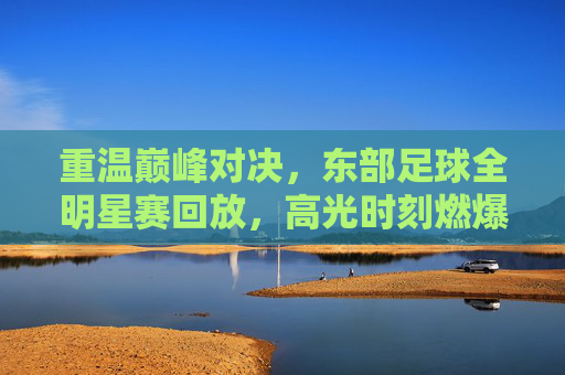 重温巅峰对决,东部足球全明星赛回放,高光时刻燃爆全场