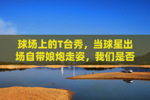 球场上的T台秀，当球星出场自带娘炮走姿，我们是否过度焦虑？