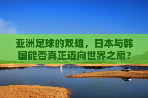亚洲足球的双雄,日本与韩国能否真正迈向世界之巅?