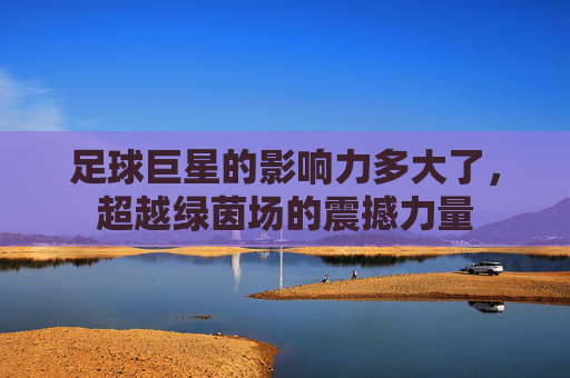 足球巨星的影响力多大了,超越绿茵场的震撼力量