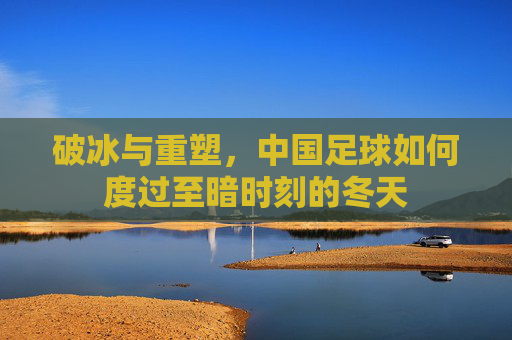 破冰与重塑,中国足球如何度过至暗时刻的冬天